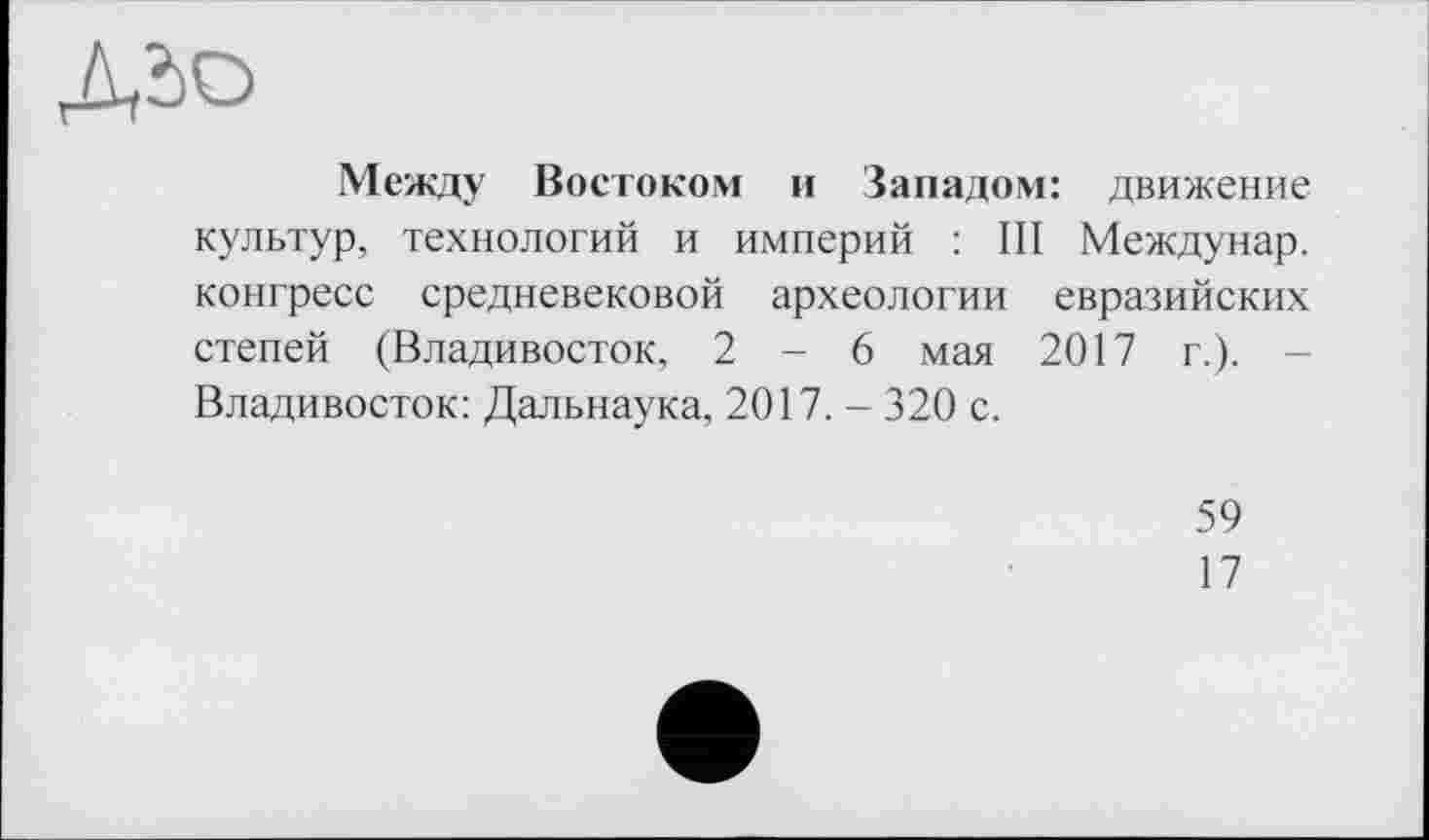 ﻿
Между Востоком и Западом: движение культур, технологий и империй : III Междунар. конгресс средневековой археологии евразийских степей (Владивосток, 2-6 мая 2017 г.). -Владивосток: Дальнаука, 2017. - 320 с.
59
17